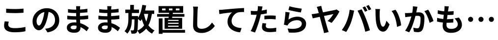 このまま放置してたらヤバいかも…